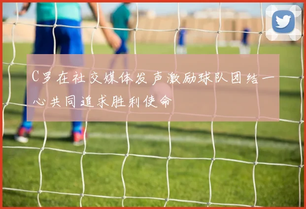 C罗在社交媒体发声激励球队团结一心共同追求胜利使命