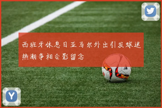 西班牙休息日亚马尔外出引发球迷热潮争相合影留念