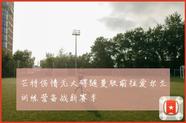 芒特伤情无大碍随曼联前往爱尔兰训练营备战新赛季