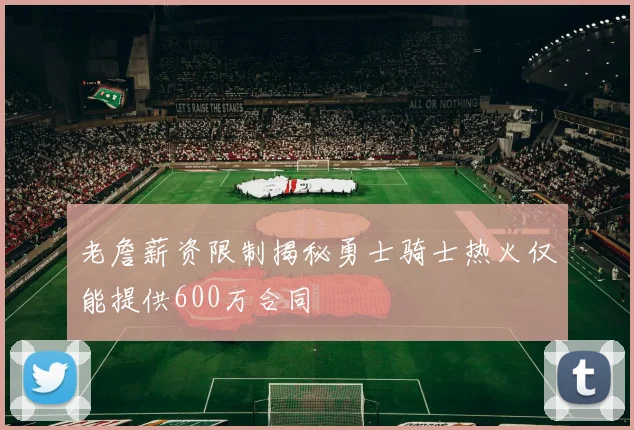 老詹薪资限制揭秘勇士骑士热火仅能提供600万合同