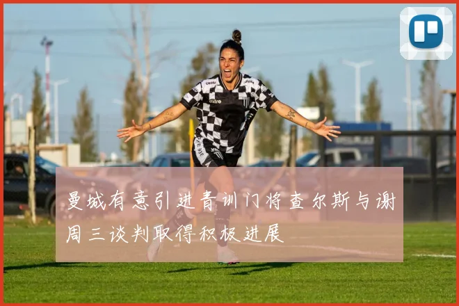 曼城有意引进青训门将查尔斯与谢周三谈判取得积极进展
