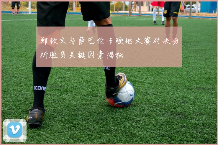 郑钦文与萨巴伦卡硬地大赛对决分析胜负关键因素揭秘