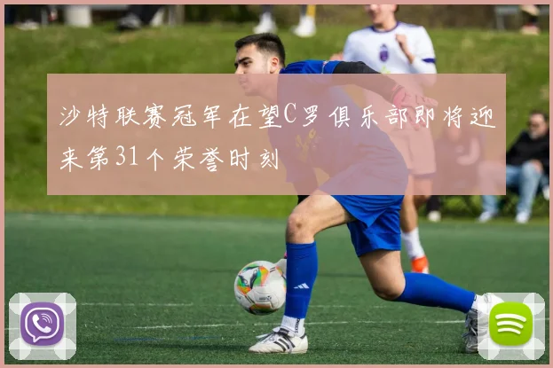 沙特联赛冠军在望C罗俱乐部即将迎来第31个荣誉时刻