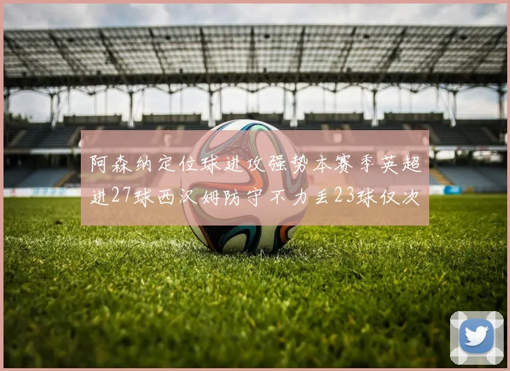 阿森纳定位球进攻强势本赛季英超进27球西汉姆防守不力丢23球仅次于伯恩茅斯