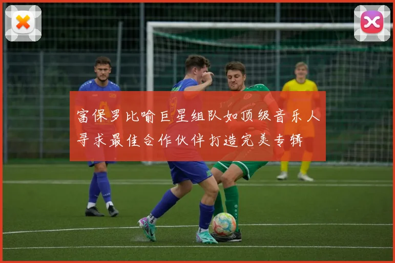 富保罗比喻巨星组队如顶级音乐人寻求最佳合作伙伴打造完美专辑