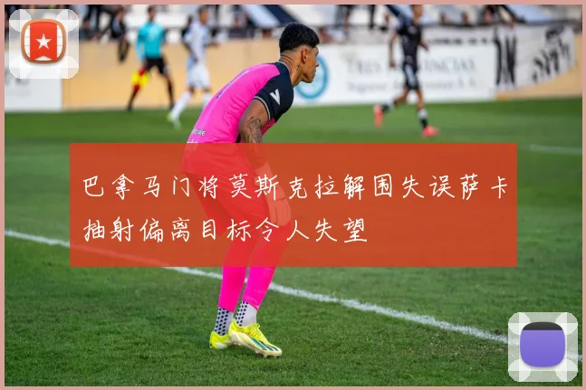 巴拿马门将莫斯克拉解围失误萨卡抽射偏离目标令人失望