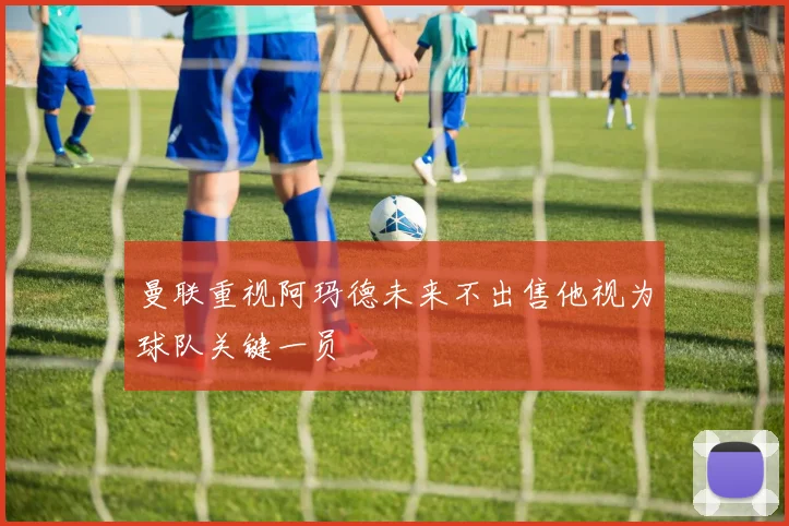 曼联重视阿玛德未来不出售他视为球队关键一员