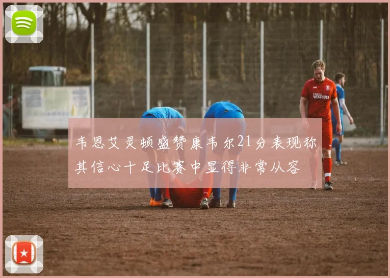 韦恩艾灵顿盛赞康韦尔21分表现称其信心十足比赛中显得非常从容