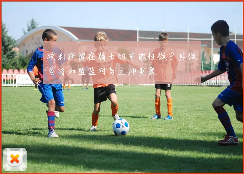 埃利斯留在骑士的可能性微乎其微或将加盟篮网与主帅重聚