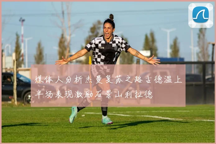 媒体人分析杰曼复苏之路古德温上半场表现激励石景山利拉德