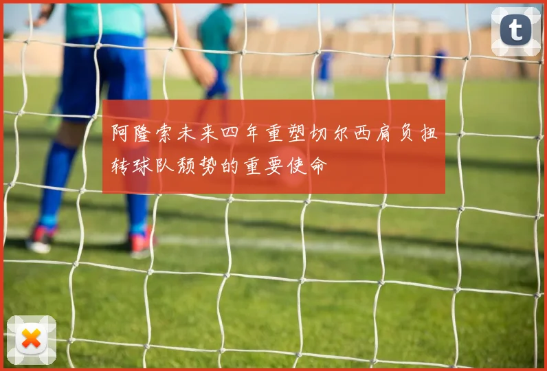 阿隆索未来四年重塑切尔西肩负扭转球队颓势的重要使命