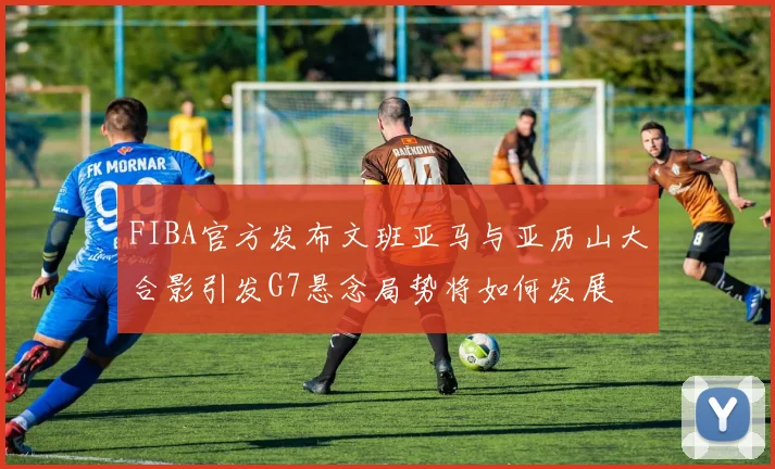 FIBA官方发布文班亚马与亚历山大合影引发G7悬念局势将如何发展