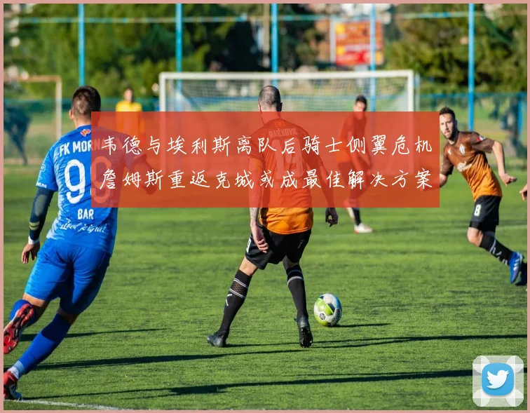 韦德与埃利斯离队后骑士侧翼危机詹姆斯重返克城或成最佳解决方案