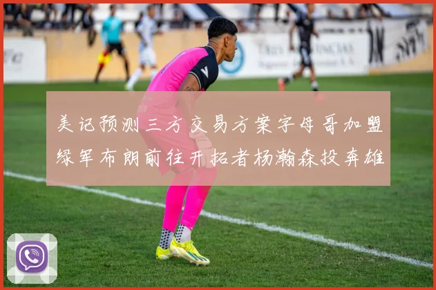美记预测三方交易方案字母哥加盟绿军布朗前往开拓者杨瀚森投奔雄鹿