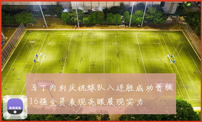 马丁内利庆祝球队八连胜成功晋级16强全员表现亮眼展现实力