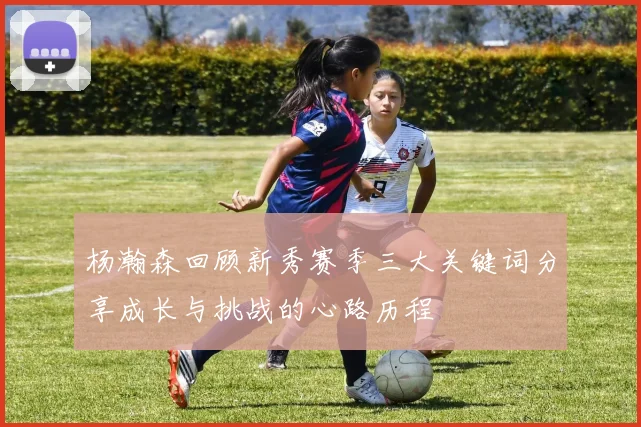 杨瀚森回顾新秀赛季三大关键词分享成长与挑战的心路历程